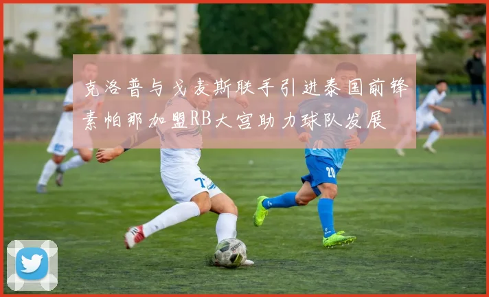 克洛普与戈麦斯联手引进泰国前锋素帕那加盟RB大宫助力球队发展