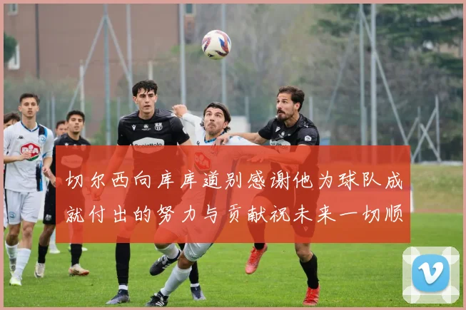 切尔西向库库道别感谢他为球队成就付出的努力与贡献祝未来一切顺利
