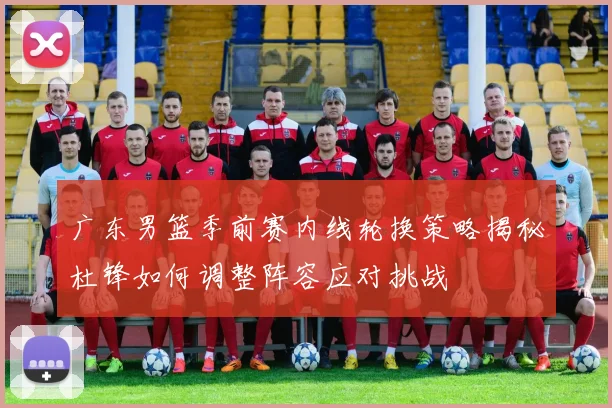 广东男篮季前赛内线轮换策略揭秘杜锋如何调整阵容应对挑战