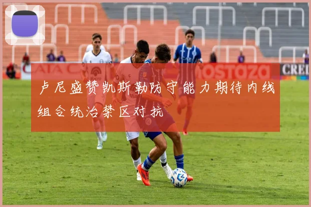 卢尼盛赞凯斯勒防守能力期待内线组合统治禁区对抗